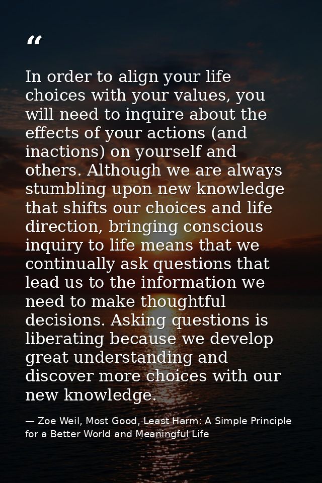 In order to align your life choices with your values, you will need to inquire about the effects of your actions (and in — Zoe Weil, Most Good, Least Harm: A Simple Principle for a Better World and Meaningful Life