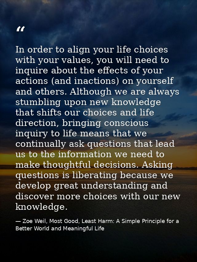 In order to align your life choices with your values, you will need to inquire about the effects of your actions (and in — Zoe Weil, Most Good, Least Harm: A Simple Principle for a Better World and Meaningful Life