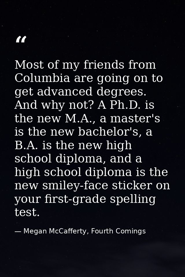 Most of my friends from Columbia are going on to get advanced degrees. And why not? A Ph.D. is the new M.A., a master's  — Megan McCafferty, Fourth Comings