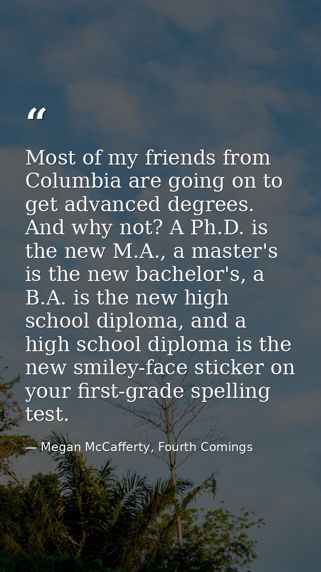 Most of my friends from Columbia are going on to get advanced degrees. And why not? A Ph.D. is the new M.A., a master's  — Megan McCafferty, Fourth Comings