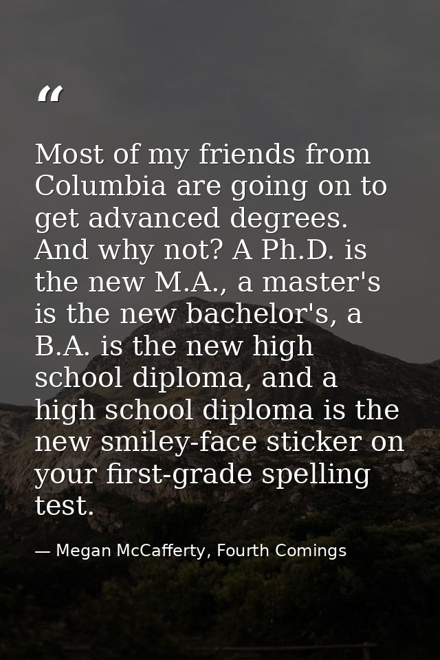 Most of my friends from Columbia are going on to get advanced degrees. And why not? A Ph.D. is the new M.A., a master's  — Megan McCafferty, Fourth Comings