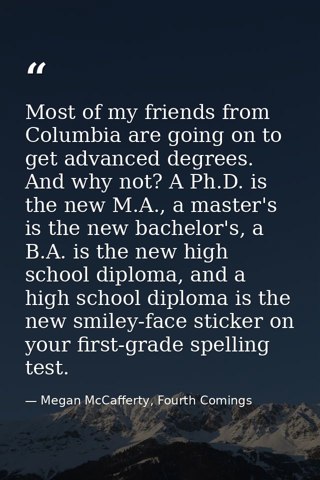 Most of my friends from Columbia are going on to get advanced degrees. And why not? A Ph.D. is the new M.A., a master's  — Megan McCafferty, Fourth Comings