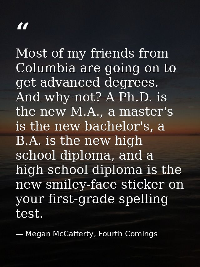 Most of my friends from Columbia are going on to get advanced degrees. And why not? A Ph.D. is the new M.A., a master's  — Megan McCafferty, Fourth Comings