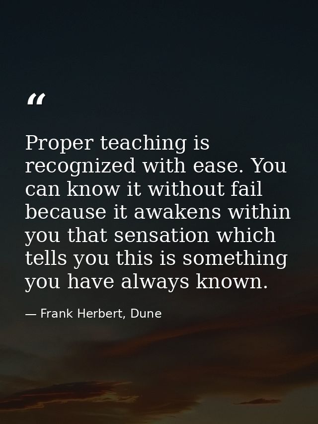 Proper teaching is recognized with ease. You can know it without fail because it awakens within you that sensation which — Frank Herbert, Dune