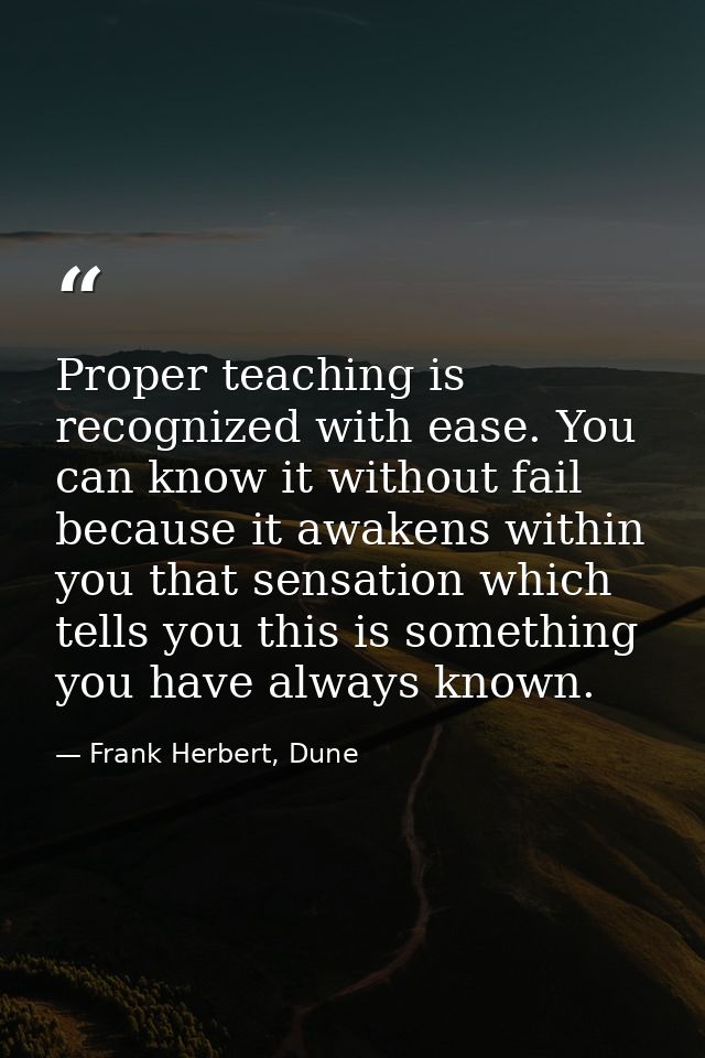 Proper teaching is recognized with ease. You can know it without fail because it awakens within you that sensation which — Frank Herbert, Dune