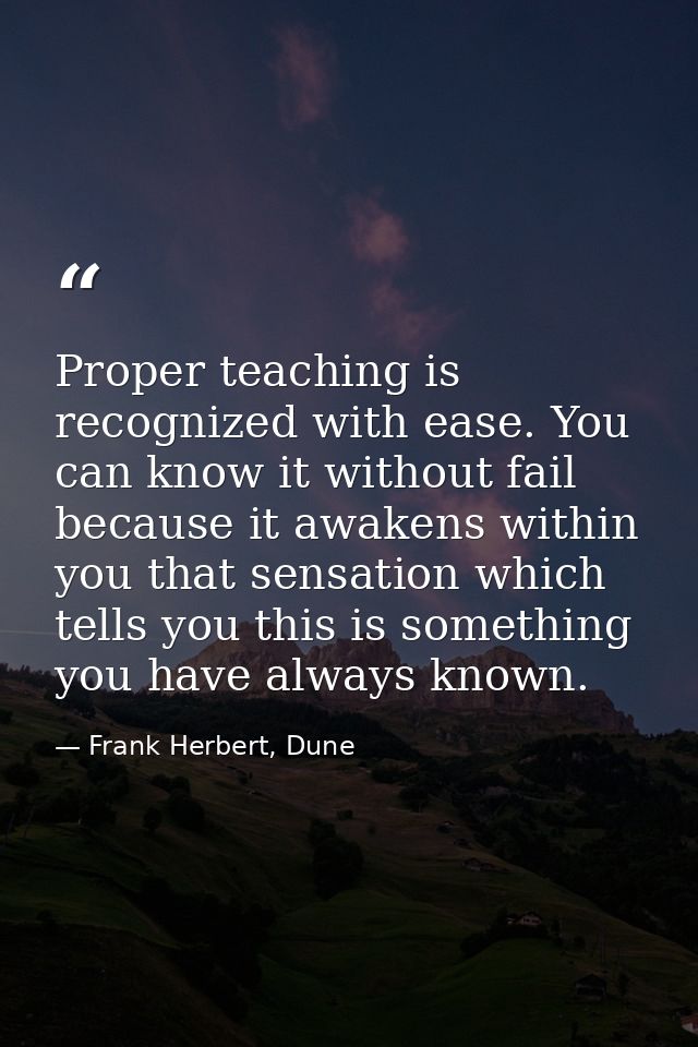 Proper teaching is recognized with ease. You can know it without fail because it awakens within you that sensation which — Frank Herbert, Dune