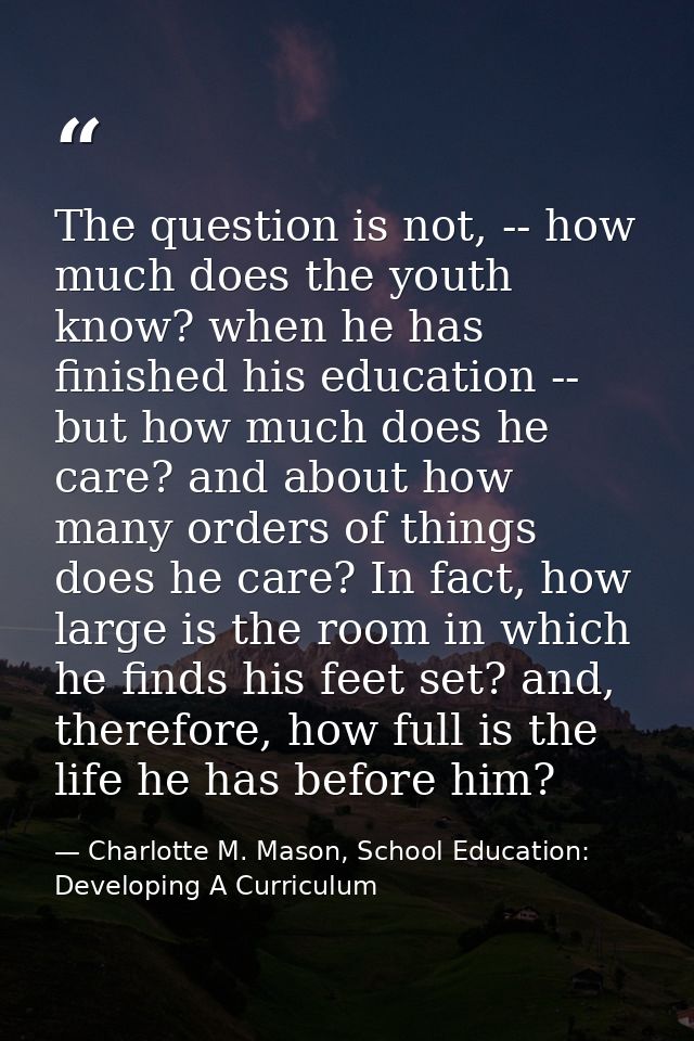 The question is not, -- how much does the youth know? when he has finished his education -- but how much does he care? a — Charlotte M. Mason, School Education: Developing A Curriculum