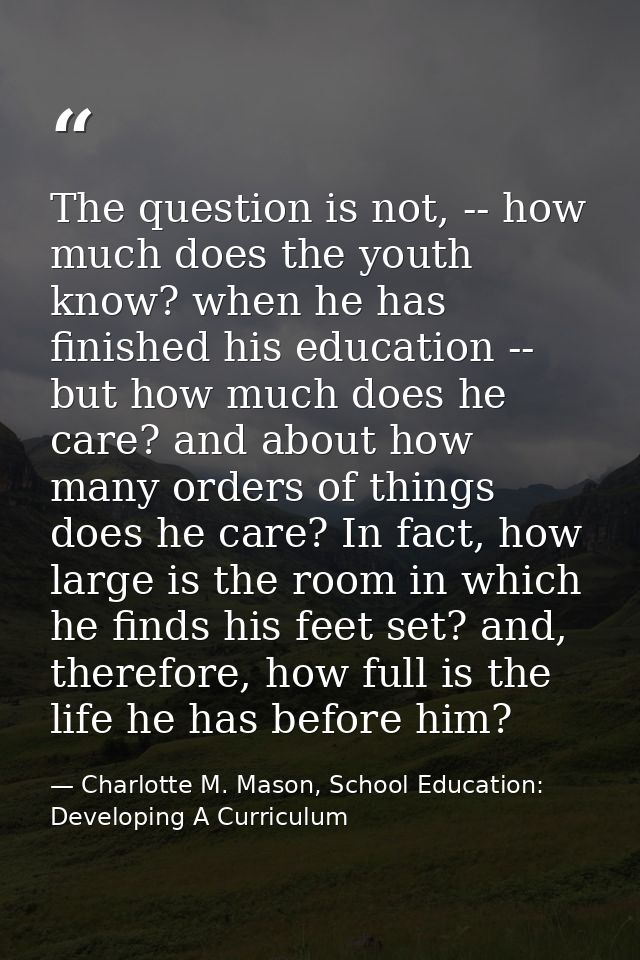 The question is not, -- how much does the youth know? when he has finished his education -- but how much does he care? a — Charlotte M. Mason, School Education: Developing A Curriculum