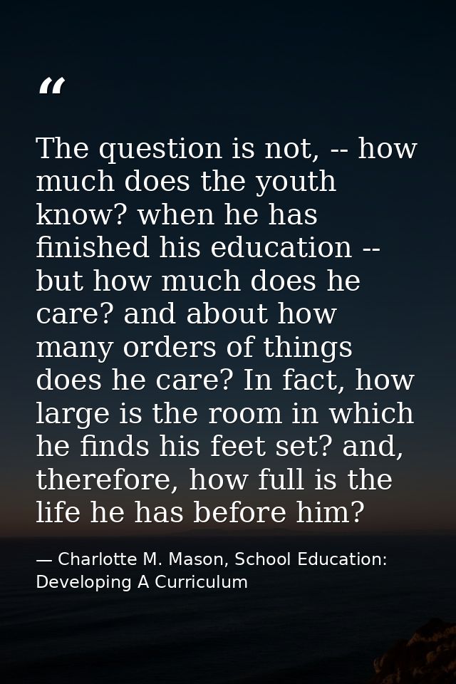 The question is not, -- how much does the youth know? when he has finished his education -- but how much does he care? a — Charlotte M. Mason, School Education: Developing A Curriculum