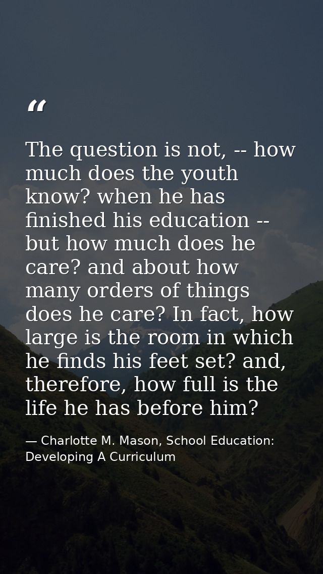 The question is not, -- how much does the youth know? when he has finished his education -- but how much does he care? a — Charlotte M. Mason, School Education: Developing A Curriculum