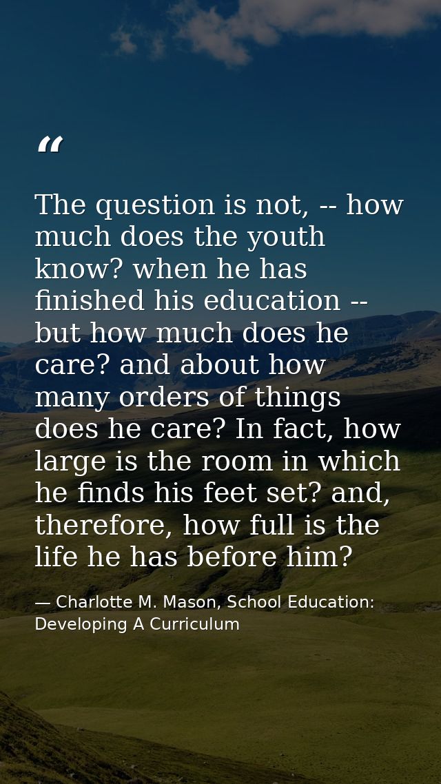 The question is not, -- how much does the youth know? when he has finished his education -- but how much does he care? a — Charlotte M. Mason, School Education: Developing A Curriculum