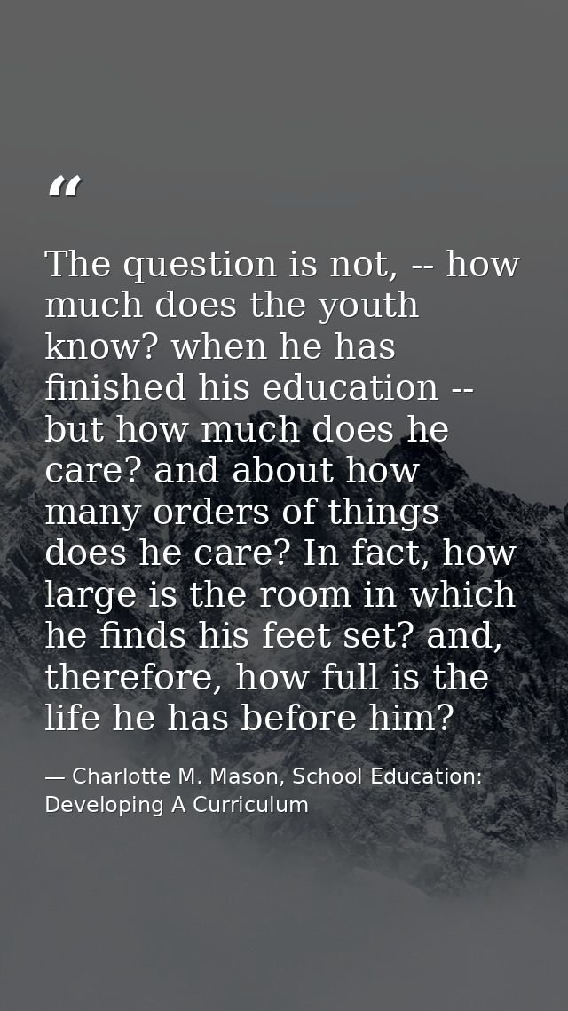 The question is not, -- how much does the youth know? when he has finished his education -- but how much does he care? a — Charlotte M. Mason, School Education: Developing A Curriculum