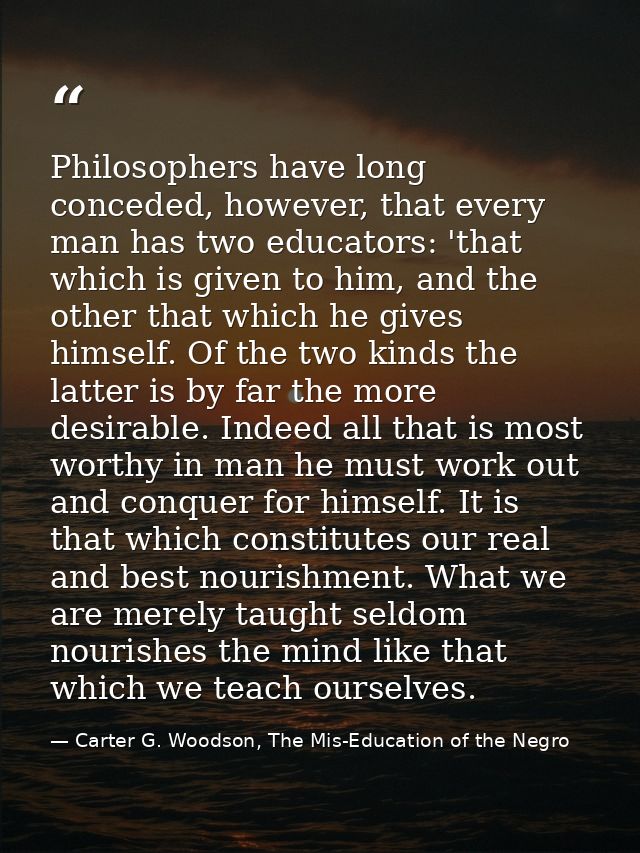 Philosophers have long conceded, however, that every man has two educators: 'that which is given to him, and the other t — Carter G. Woodson, The Mis-Education of the Negro