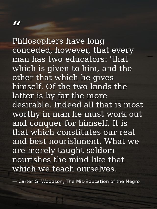 Philosophers have long conceded, however, that every man has two educators: 'that which is given to him, and the other t — Carter G. Woodson, The Mis-Education of the Negro