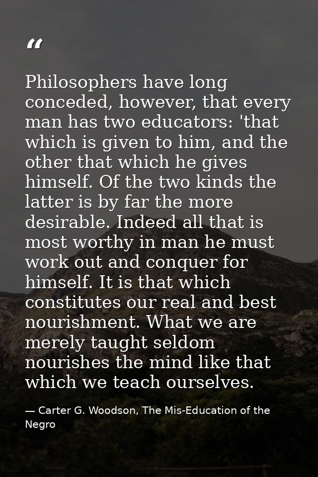Philosophers have long conceded, however, that every man has two educators: 'that which is given to him, and the other t — Carter G. Woodson, The Mis-Education of the Negro