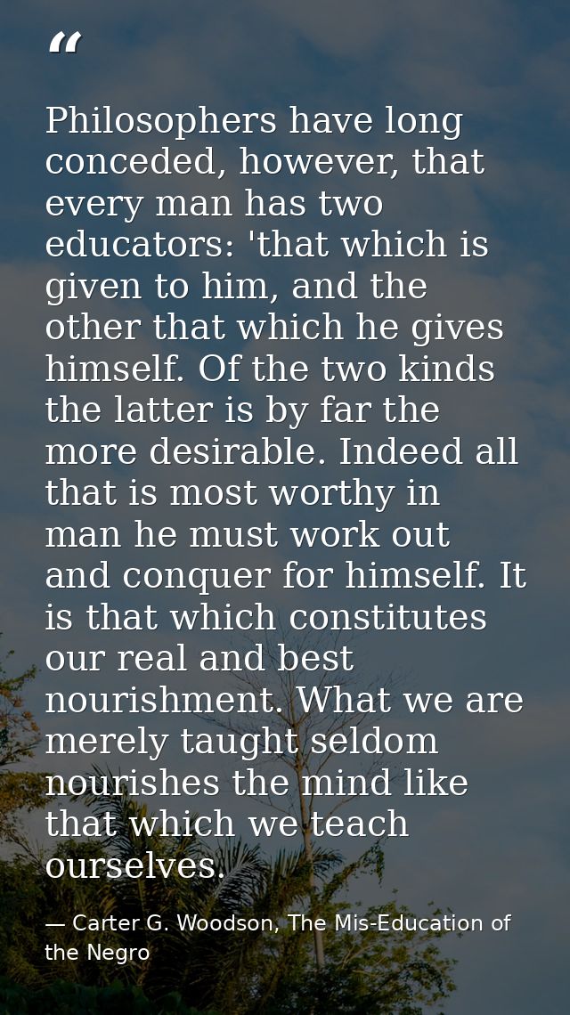Philosophers have long conceded, however, that every man has two educators: 'that which is given to him, and the other t — Carter G. Woodson, The Mis-Education of the Negro