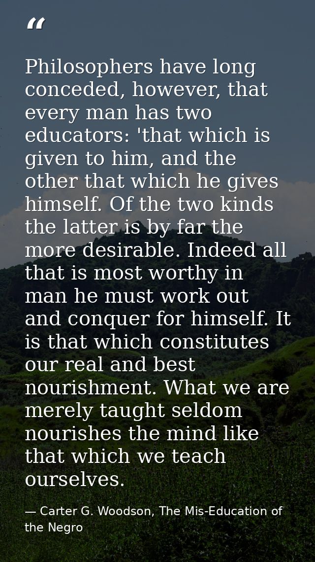 Philosophers have long conceded, however, that every man has two educators: 'that which is given to him, and the other t — Carter G. Woodson, The Mis-Education of the Negro