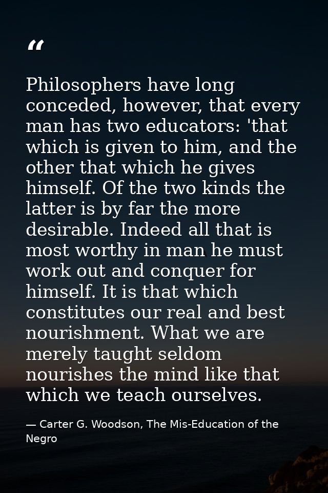 Philosophers have long conceded, however, that every man has two educators: 'that which is given to him, and the other t — Carter G. Woodson, The Mis-Education of the Negro