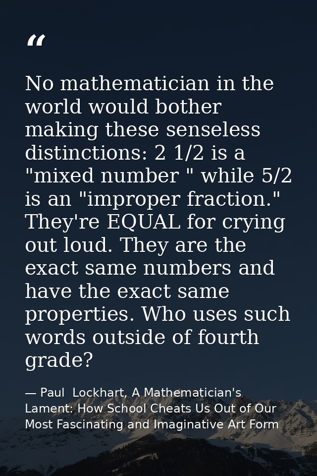 No mathematician in the world would bother making these senseless distinctions: 2 1/2 is a "mixed number " while 5/2 is  — Paul  Lockhart, A Mathematician's Lament: How School Cheats Us Out of Our Most Fascinating and Imaginative Art Form