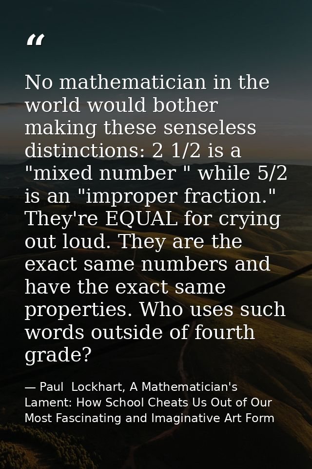 No mathematician in the world would bother making these senseless distinctions: 2 1/2 is a "mixed number " while 5/2 is  — Paul  Lockhart, A Mathematician's Lament: How School Cheats Us Out of Our Most Fascinating and Imaginative Art Form