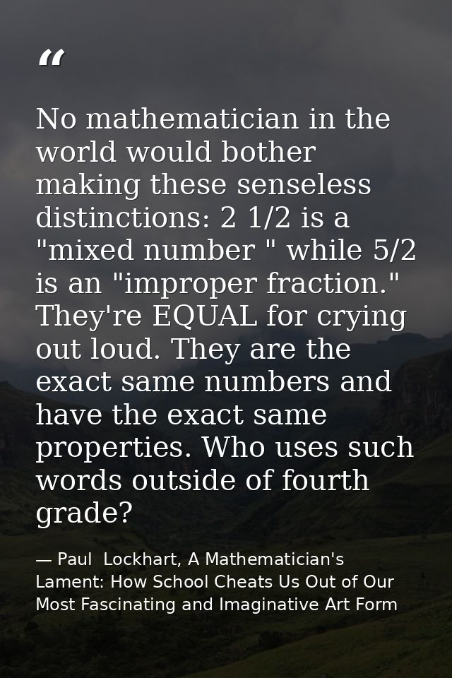No mathematician in the world would bother making these senseless distinctions: 2 1/2 is a "mixed number " while 5/2 is  — Paul  Lockhart, A Mathematician's Lament: How School Cheats Us Out of Our Most Fascinating and Imaginative Art Form