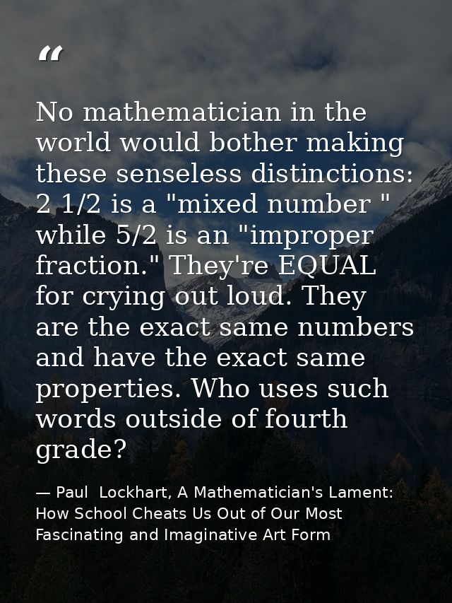 No mathematician in the world would bother making these senseless distinctions: 2 1/2 is a "mixed number " while 5/2 is  — Paul  Lockhart, A Mathematician's Lament: How School Cheats Us Out of Our Most Fascinating and Imaginative Art Form