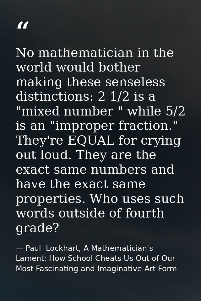 No mathematician in the world would bother making these senseless distinctions: 2 1/2 is a "mixed number " while 5/2 is  — Paul  Lockhart, A Mathematician's Lament: How School Cheats Us Out of Our Most Fascinating and Imaginative Art Form