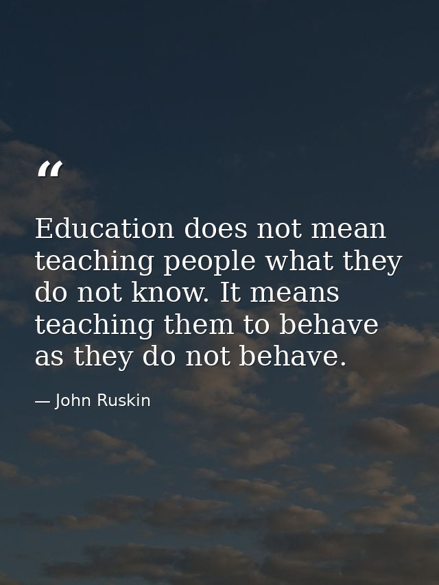 Education does not mean teaching people what they do not know. It means teaching them to behave as they do not behave. — John Ruskin
