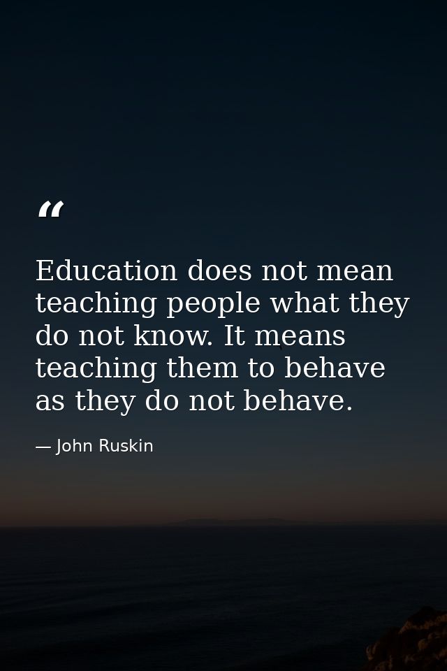 Education does not mean teaching people what they do not know. It means teaching them to behave as they do not behave. — John Ruskin