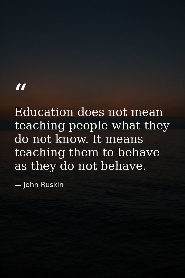 Education does not mean teaching people what they do not know. It means teaching them to behave as they do not behave. — John Ruskin