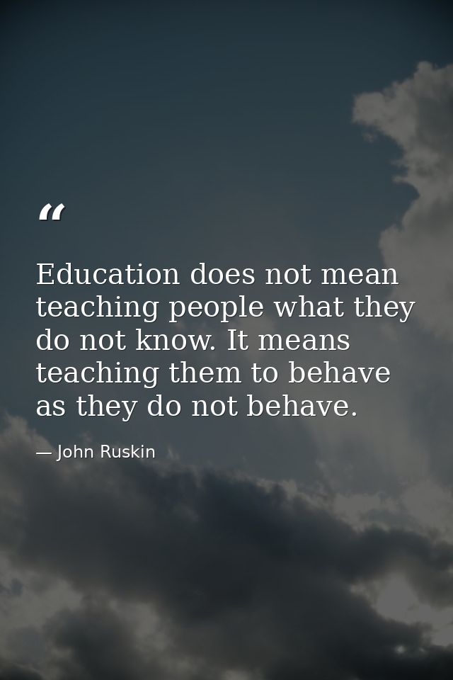 Education does not mean teaching people what they do not know. It means teaching them to behave as they do not behave. — John Ruskin