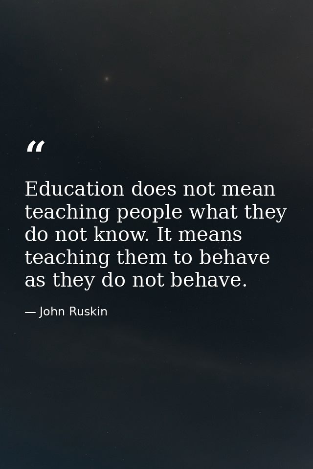 Education does not mean teaching people what they do not know. It means teaching them to behave as they do not behave. — John Ruskin