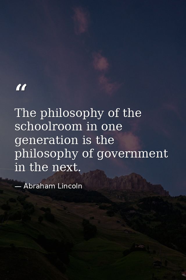 The philosophy of the schoolroom in one generation is the philosophy of government in the next. — Abraham Lincoln