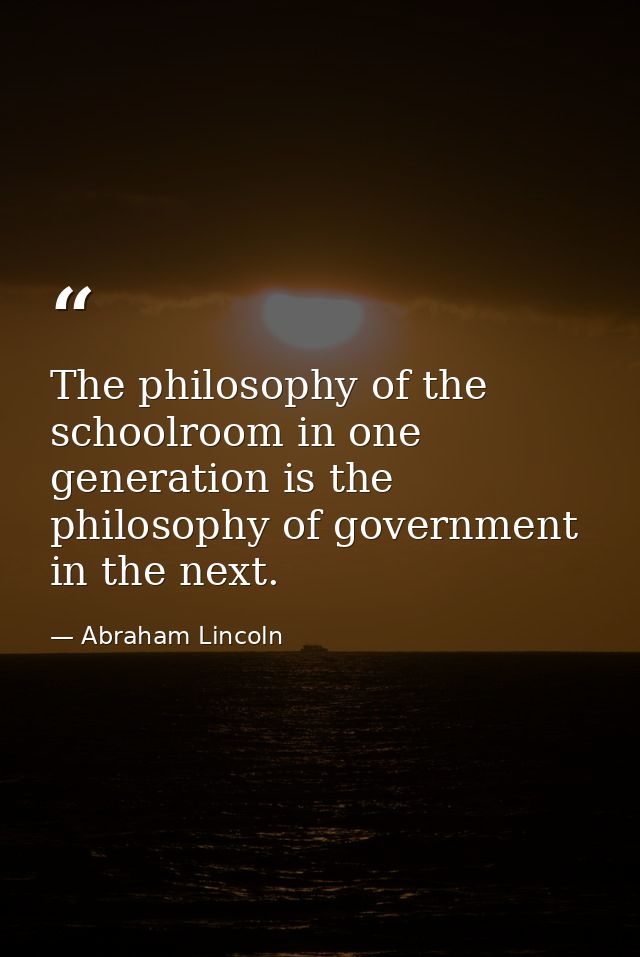 The philosophy of the schoolroom in one generation is the philosophy of government in the next. — Abraham Lincoln