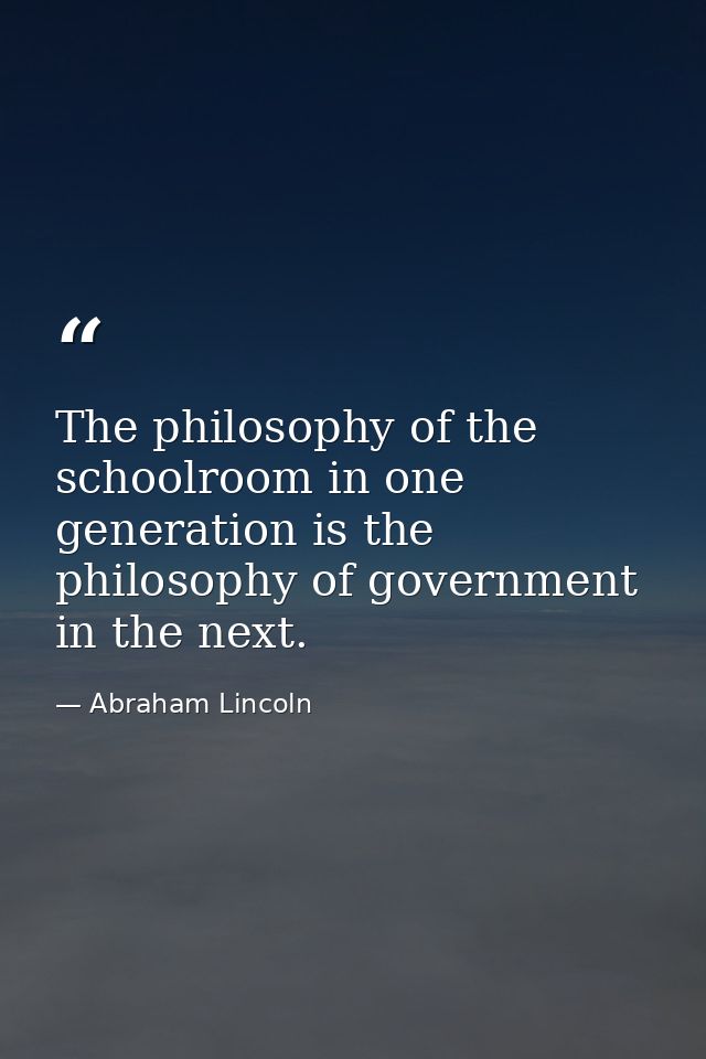 The philosophy of the schoolroom in one generation is the philosophy of government in the next. — Abraham Lincoln