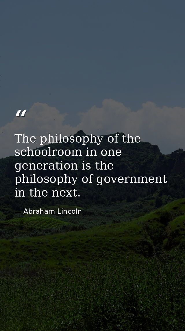 The philosophy of the schoolroom in one generation is the philosophy of government in the next. — Abraham Lincoln