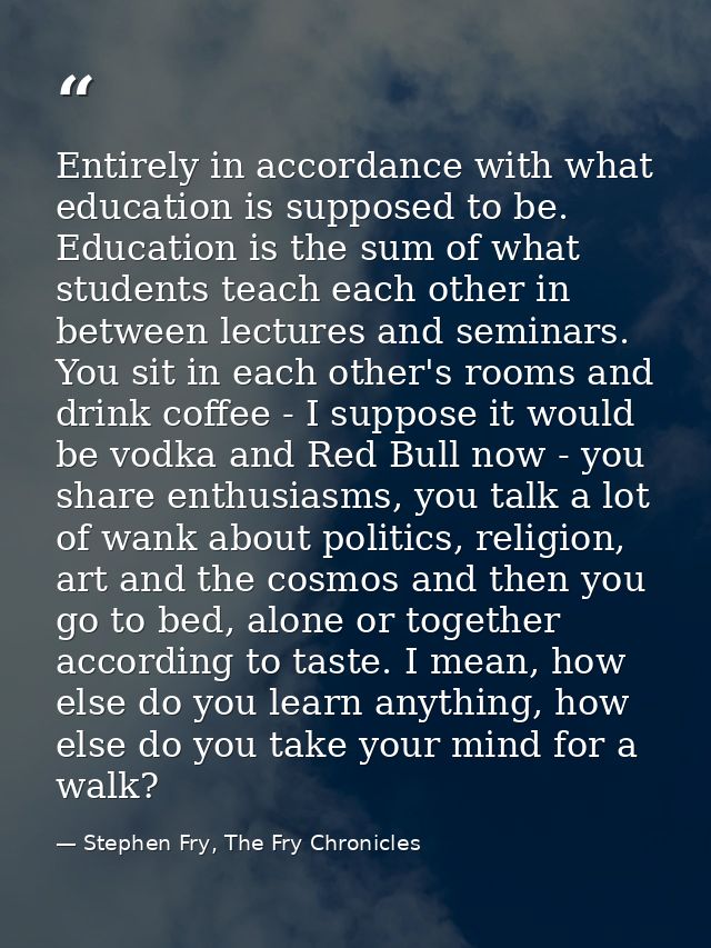 Entirely in accordance with what education is supposed to be. Education is the sum of what students teach each other in  — Stephen Fry, The Fry Chronicles