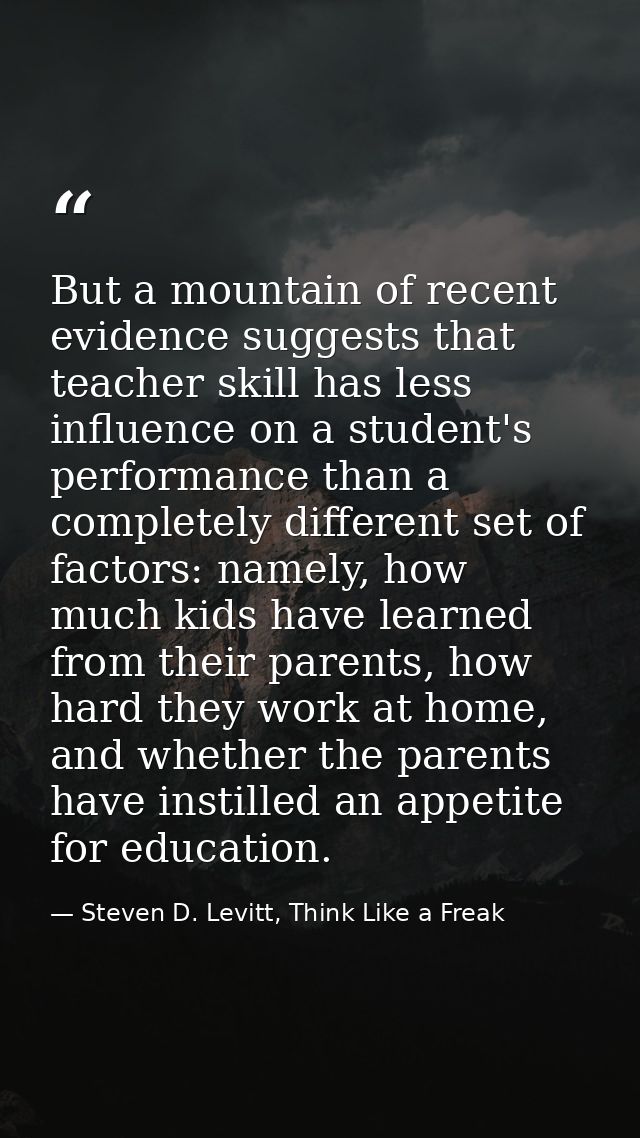But a mountain of recent evidence suggests that teacher skill has less influence on a student's performance than a compl — Steven D. Levitt, Think Like a Freak