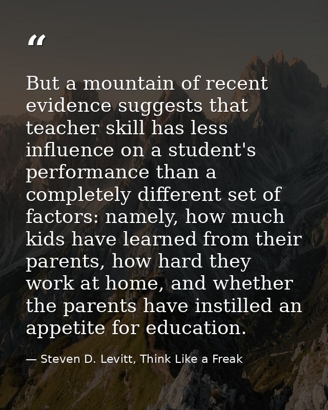 But a mountain of recent evidence suggests that teacher skill has less influence on a student's performance than a compl — Steven D. Levitt, Think Like a Freak
