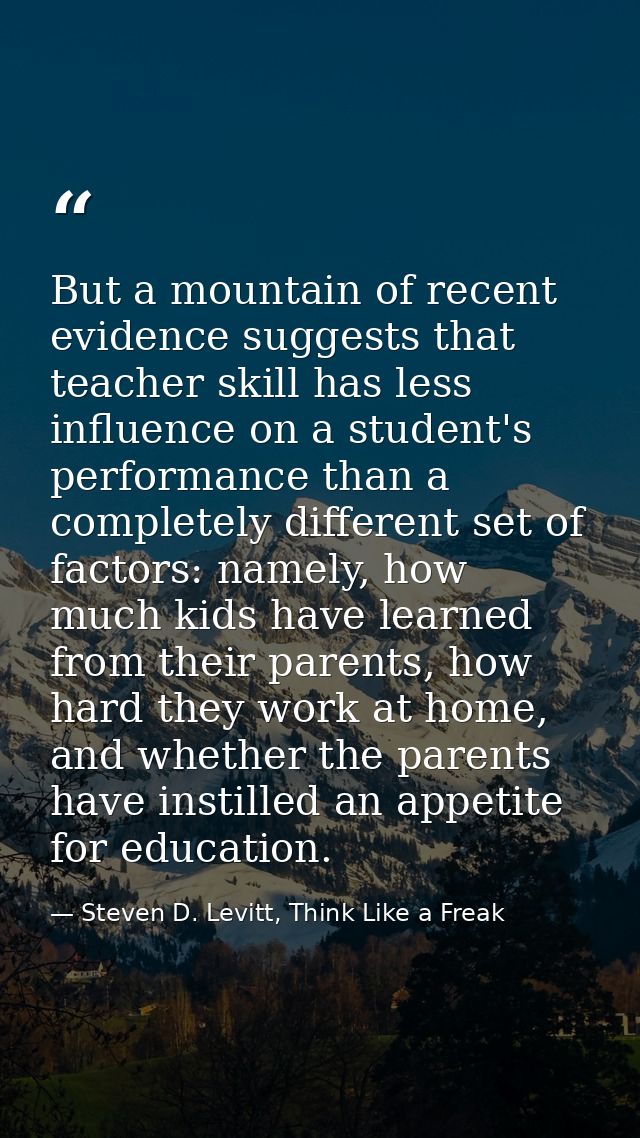 But a mountain of recent evidence suggests that teacher skill has less influence on a student's performance than a compl — Steven D. Levitt, Think Like a Freak
