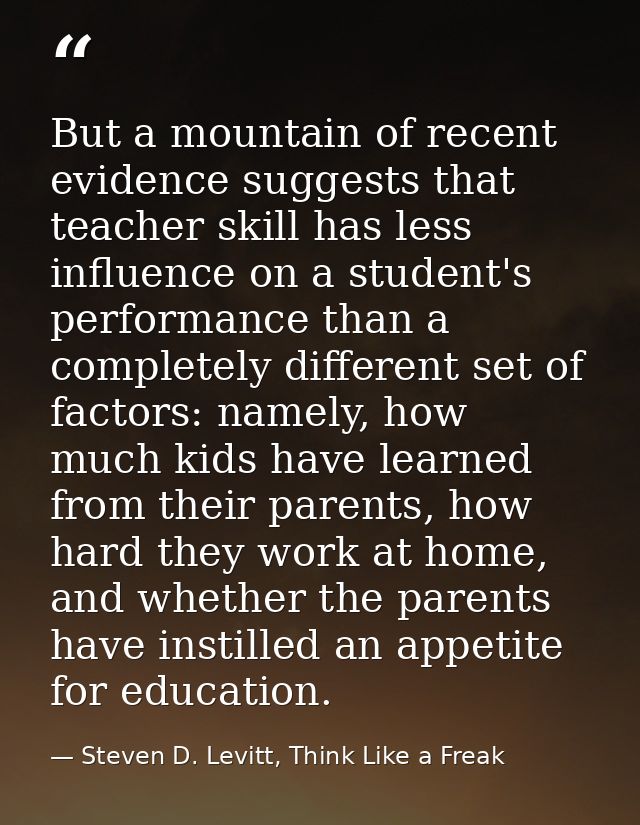 But a mountain of recent evidence suggests that teacher skill has less influence on a student's performance than a compl — Steven D. Levitt, Think Like a Freak