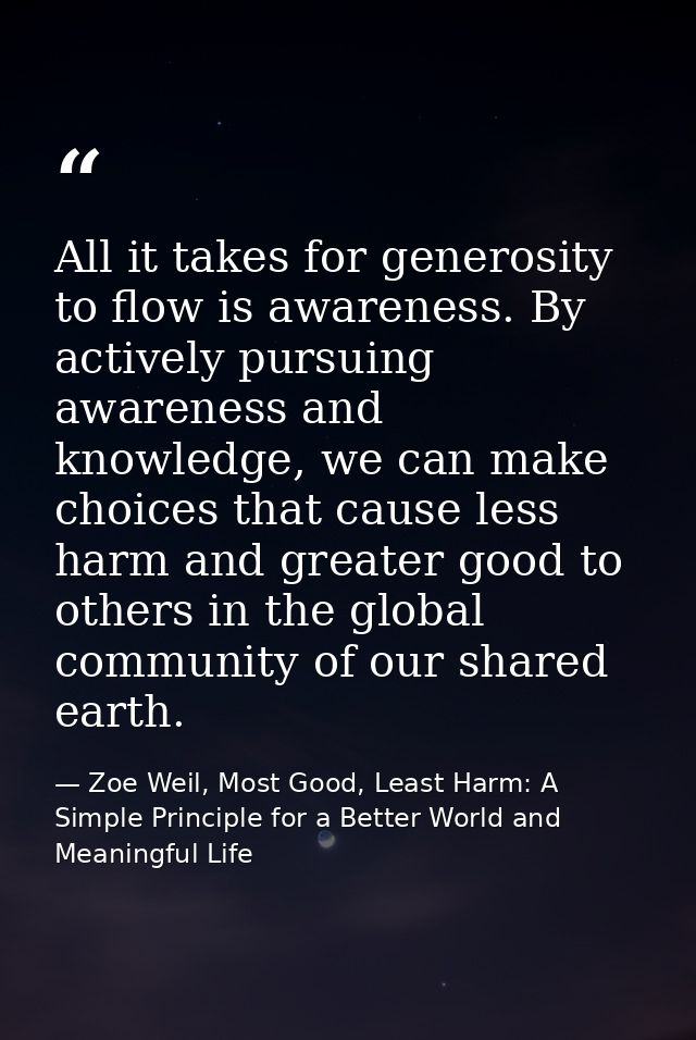 All it takes for generosity to flow is awareness. By actively pursuing awareness and knowledge, we can make choices that — Zoe Weil, Most Good, Least Harm: A Simple Principle for a Better World and Meaningful Life