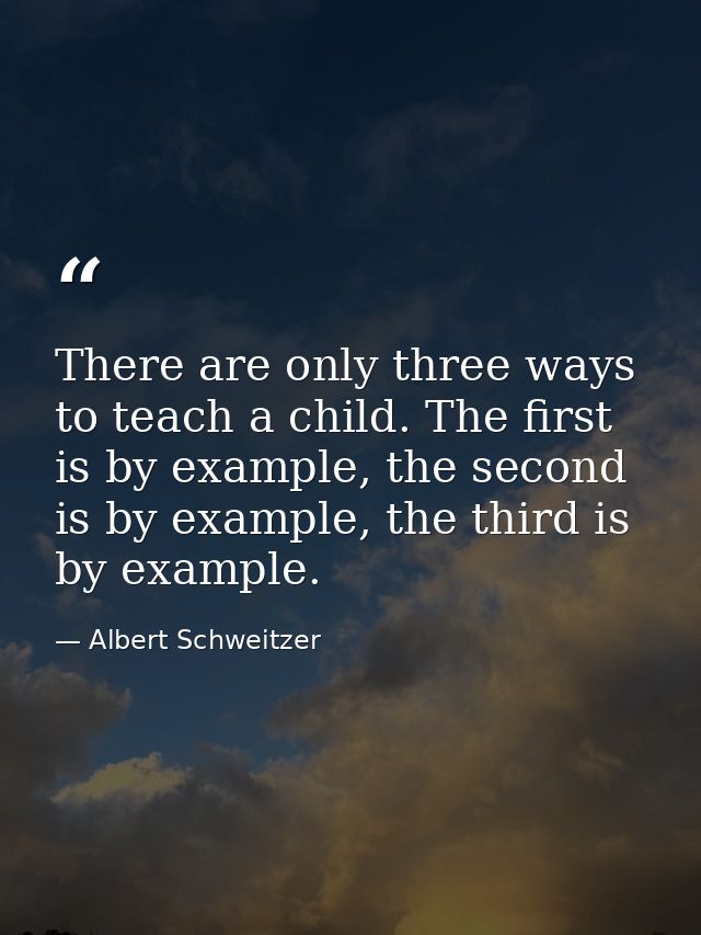 There are only three ways to teach a child. The first is by example, the second is by example, the third is by example. — Albert Schweitzer