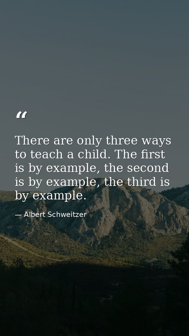 There are only three ways to teach a child. The first is by example, the second is by example, the third is by example. — Albert Schweitzer
