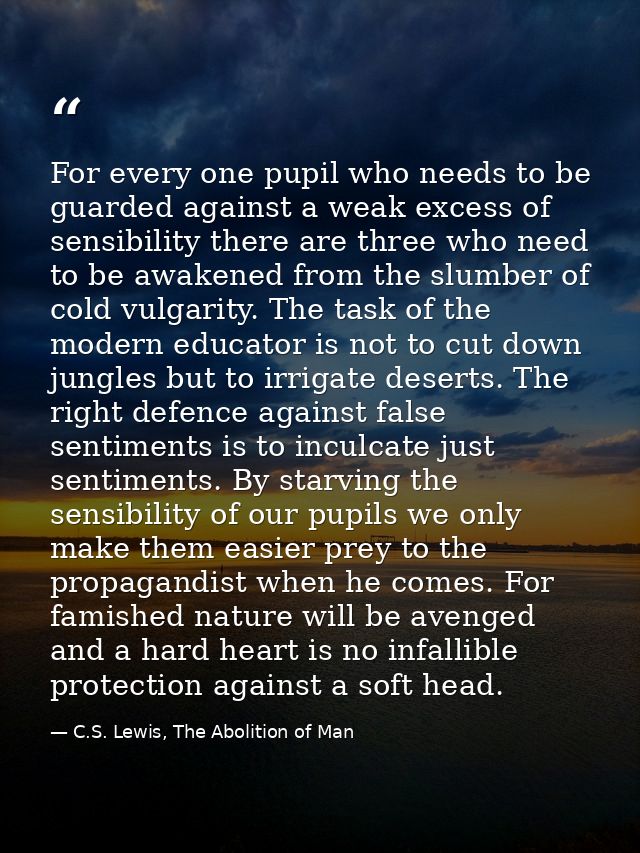 For every one pupil who needs to be guarded against a weak excess of sensibility there are three who need to be awakened — C.S. Lewis, The Abolition of Man