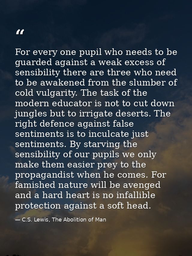 For every one pupil who needs to be guarded against a weak excess of sensibility there are three who need to be awakened — C.S. Lewis, The Abolition of Man