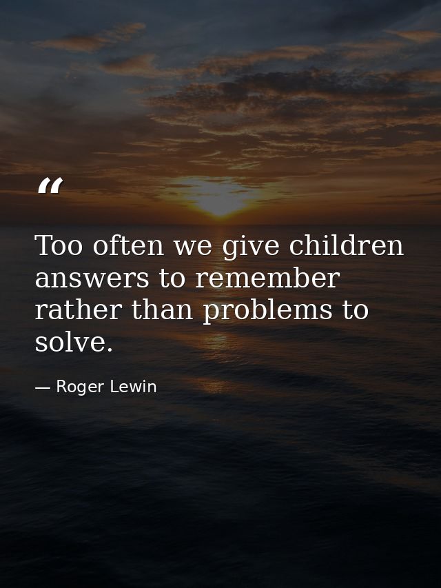 Too often we give children answers to remember rather than problems to solve. — Roger Lewin