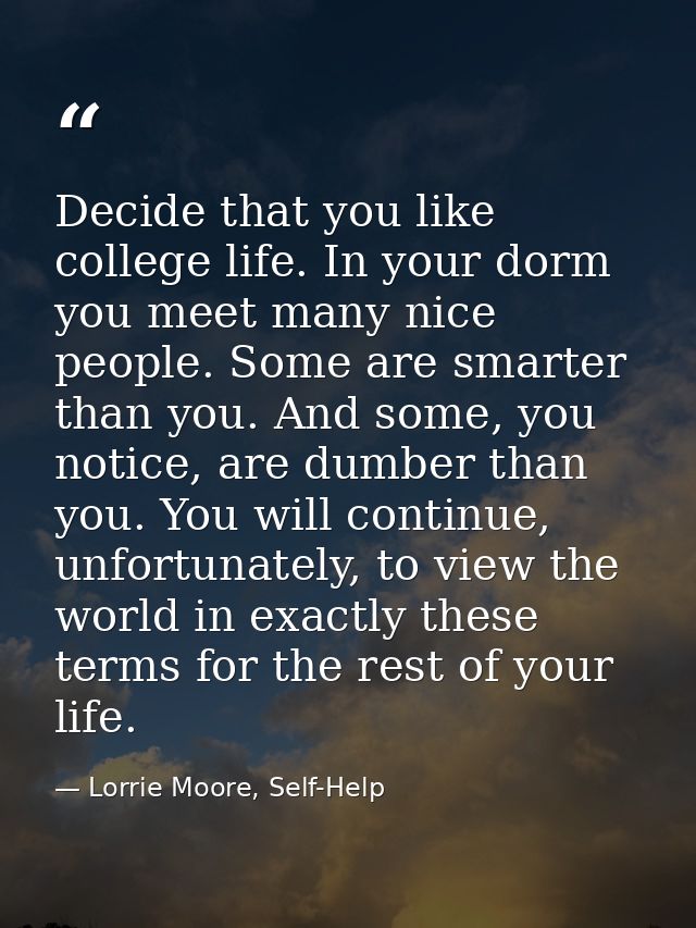 Decide that you like college life. In your dorm you meet many nice people. Some are smarter than you. And some, you noti — Lorrie Moore, Self-Help