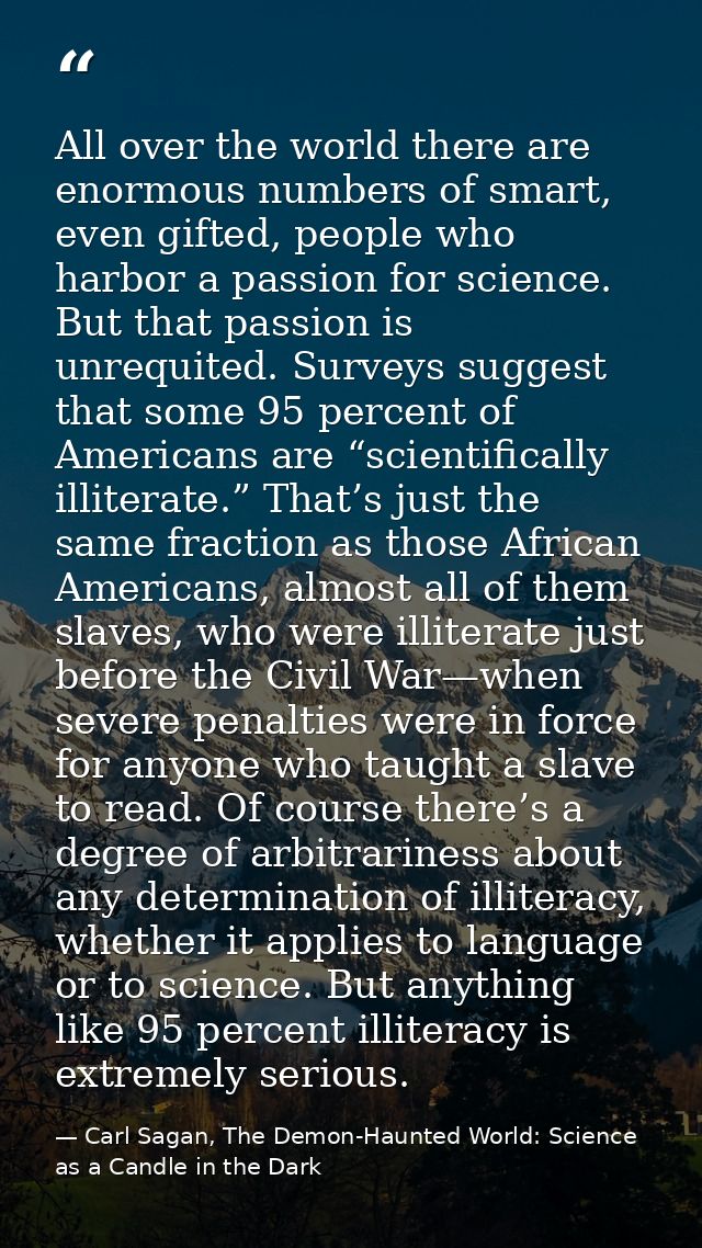 All over the world there are enormous numbers of smart, even gifted, people who harbor a passion for science. But that p — Carl Sagan, The Demon-Haunted World: Science as a Candle in the Dark