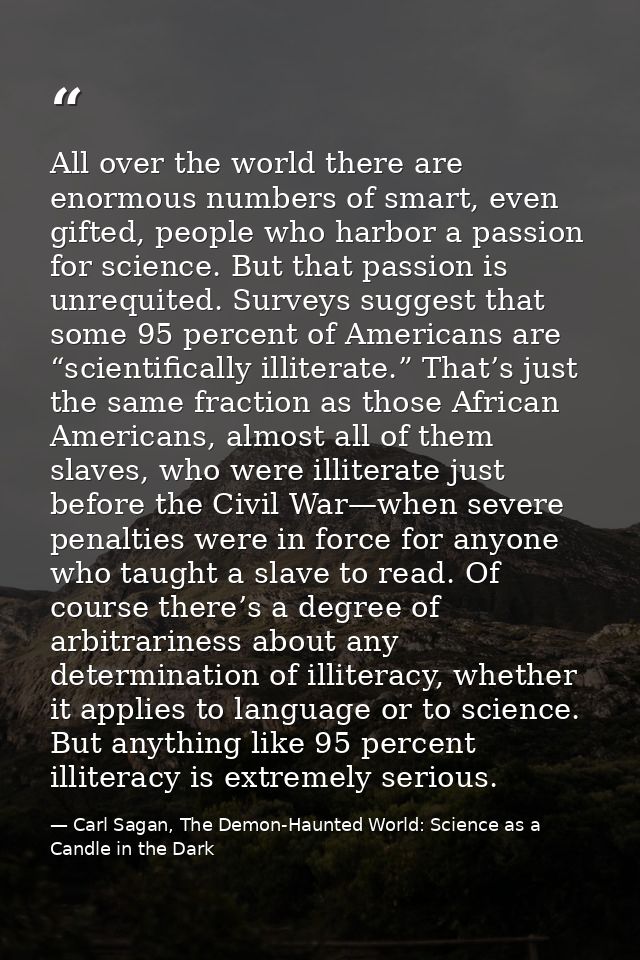 All over the world there are enormous numbers of smart, even gifted, people who harbor a passion for science. But that p — Carl Sagan, The Demon-Haunted World: Science as a Candle in the Dark